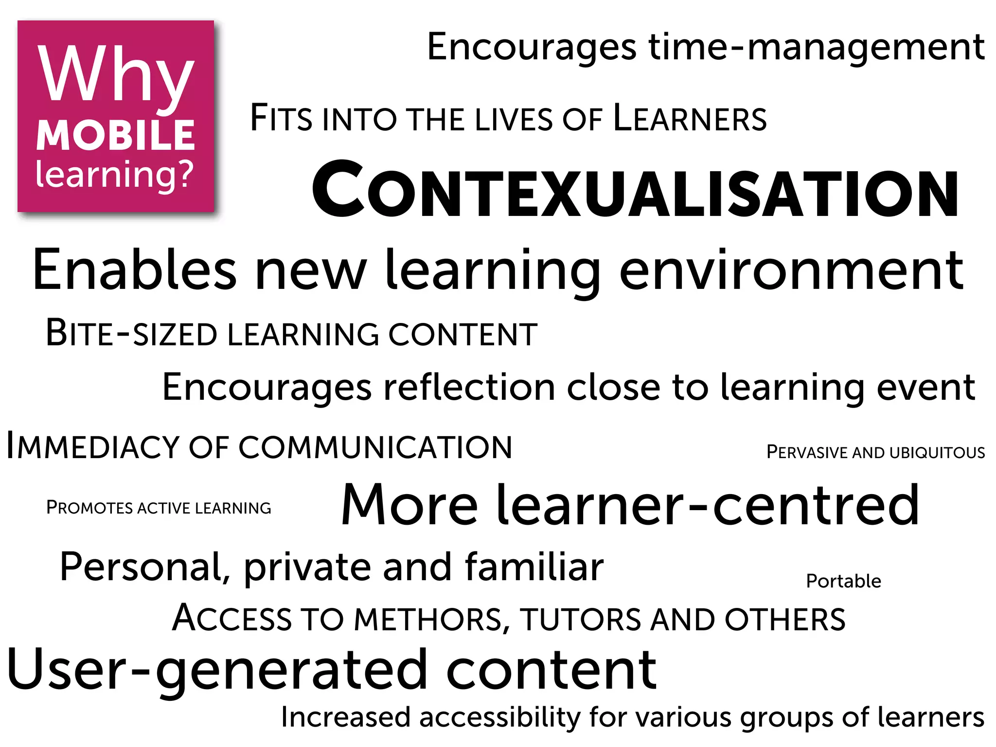 Encourages time-management
 Why                   FITS INTO THE LIVES OF LEARNERS
 MOBILE
 learning?
                               CONTEXUALISATION
 Enables new learning environment
  BITE-SIZED LEARNING CONTENT
         Encourages reﬂection close to learning event
IMMEDIACY OF COMMUNICATION                                        PERVASIVE AND UBIQUITOUS

  PROMOTES ACTIVE LEARNING
                                 More learner-centred
   Personal, private and familiar         Portable

        ACCESS TO METHORS, TUTORS AND OTHERS
User-generated content
                             Increased accessibility for various groups of learners
 