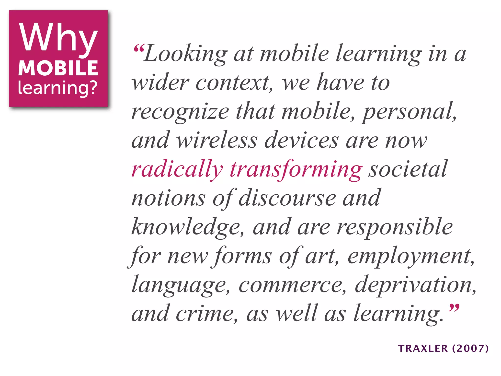 Why         “Looking at mobile learning in a
MOBILE
learning?   wider context, we have to
            recognize that mobile, personal,
            and wireless devices are now
            radically transforming societal
            notions of discourse and
            knowledge, and are responsible
            for new forms of art, employment,
            language, commerce, deprivation,
            and crime, as well as learning.”
                                     TRAXLER (2007)
 