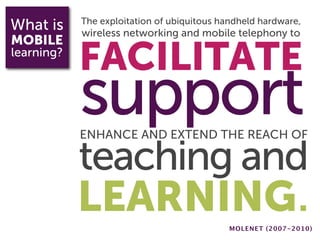 What is     The exploitation of ubiquitous handheld hardware,
            wireless networking and mobile telephony to
MOBILE
learning?
            FACILITATE
            support
            ENHANCE AND EXTEND THE REACH OF

            teaching and
            LEARNING.                        MOLENET (2007-2010)
 
