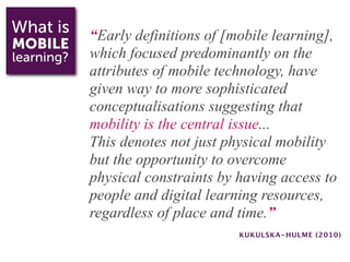 What is     “Early definitions of [mobile learning],
MOBILE
learning?   which focused predominantly on the
            attributes of mobile technology, have
            given way to more sophisticated
            conceptualisations suggesting that
            mobility is the central issue...
            This denotes not just physical mobility
            but the opportunity to overcome
            physical constraints by having access to
            people and digital learning resources,
            regardless of place and time.”
                                    KUKULSKA-HULME (2010)
 