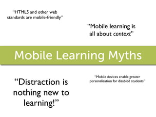 “HTML5 and other web
standards are mobile-friendly”

                                 “Mobile learning is
                                  all about context”


   Mobile Learning Myths
                                    “Mobile devices enable greater
   “Distraction is               personalisation for disabled students”


   nothing new to
     learning!”
 