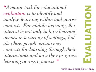 “A major task for educational




                                           EVALUATION
evaluation is to identify and
analyse learning within and across
contexts. For mobile learning, the
interest is not only in how learning
occurs in a variety of settings, but
also how people create new
contexts for learning through their
interactions and how they progress
learning across contexts.”
                            VAVOULA & SHARPLES (2008)
 