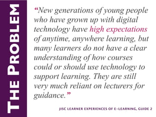 THE PROBLEM   “New generations of young people
              who have grown up with digital
              technology have high expectations
              of anytime, anywhere learning, but
              many learners do not have a clear
              understanding of how courses
              could or should use technology to
              support learning. They are still
              very much reliant on lecturers for
              guidance.”
                     JISC LEARNER EXPERIENCES OF E-LEARNING, GUIDE 2
 