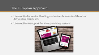 The European Approach
• Use mobile devices for blending and not replacements of the other
devices like computers.
• Use mobiles to support the already existing systems.
 