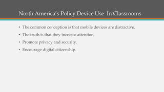 North America’s Policy Device Use In Classrooms
• The common conception is that mobile devices are distractive.
• The truth is that they increase attention.
• Promote privacy and security.
• Encourage digital citizenship.
 