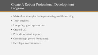 Create A Robust Professional Development
Program
• Make clear strategies for implementing mobile learning.
• Train teachers.
• Use pedagogical approaches.
• Create PLC.
• Provide technical support.
• Give enough period for training.
• Develop a success model.
 