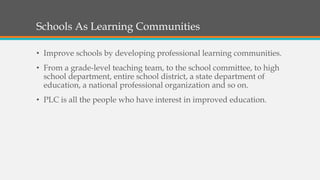 Schools As Learning Communities
• Improve schools by developing professional learning communities.
• From a grade-level teaching team, to the school committee, to high
school department, entire school district, a state department of
education, a national professional organization and so on.
• PLC is all the people who have interest in improved education.
 