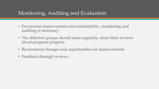 Monitoring, Auditing and Evaluation
• For process improvement and sustainability, monitoring and
auditing is necessary.
• The different groups should meet regularly, share their reviews
about program progress.
• Recommend changes and opportunities for improvements.
• Feedback through reviews.
 