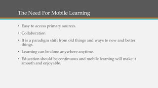 The Need For Mobile Learning
• Easy to access primary sources.
• Collaboration
• It is a paradigm shift from old things and ways to new and better
things.
• Learning can be done anywhere anytime.
• Education should be continuous and mobile learning will make it
smooth and enjoyable.
 