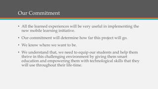 Our Commitment
• All the learned experiences will be very useful in implementing the
new mobile learning initiative.
• Our commitment will determine how far this project will go.
• We know where we want to be.
• We understand that, we need to equip our students and help them
thrive in this challenging environment by giving them smart
education and empowering them with technological skills that they
will use throughout their life-time.
 
