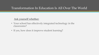 Transformation In Education Is All Over The World
• Your school has effectively integrated technology in the
classrooms?
• If yes, how does it improve student learning?
Ask yourself whether:
 