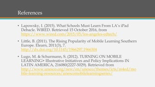 References
• Lapowsky, I. (2015). What Schools Must Learn From LA’s iPad
Debacle. WIRED. Retrieved 15 October 2016, from
https://www.wired.com/2015/05/los-angeles-edtech/
• Little, B. (2011). The Rising Popularity of Mobile Learning Southern
Europe. Elearn, 2011(3), 7.
http://dx.doi.org/10.1145/1966297.1966304
• Lugo, M. & Schurmann, S. (2012). TURNING ON MOBILE
LEARNING> Illustrative Initiatives and Policy Implications IN
LATIN AMERICA, 216080(2227-5029). Retrieved from
http://www.unesco.org/new/en/unesco/themes/icts/m4ed/mo
bile-learning-resources/unescomobilelearningseries/
 