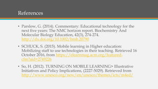 References
• Parslow, G. (2014). Commentary: Educational technology for the
next five years: The NMC horizon report. Biochemistry And
Molecular Biology Education, 42(3), 274-274.
http://dx.doi.org/10.1002/bmb.20790
• SCHUCK, S. (2015). Mobile learning in Higher education:
Mobilizing staff to use technologies in their teaching. Retrieved 16
October 2016, from https://elearnmag.acm.org/featured-
cfm?aid=2749226
• So, H. (2012). TURNING ON MOBILE LEARNING> Illustrative
Initiatives and Policy Implications, (2227-5029). Retrieved from
http://www.unesco.org/new/en/unesco/themes/icts/m4ed/
 