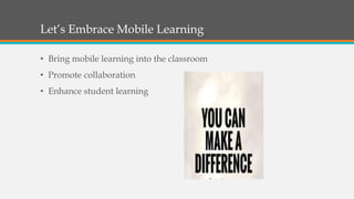 Let’s Embrace Mobile Learning
• Bring mobile learning into the classroom
• Promote collaboration
• Enhance student learning
 