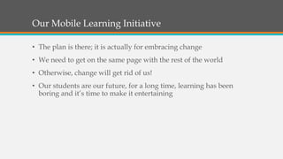 Our Mobile Learning Initiative
• The plan is there; it is actually for embracing change
• We need to get on the same page with the rest of the world
• Otherwise, change will get rid of us!
• Our students are our future, for a long time, learning has been
boring and it’s time to make it entertaining
 