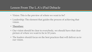 Lesson From The L.A’s iPad Debacle
• Vision: This is the preview of where we want to be?
• Leadership: The element that guides the process of achieving that
vision.
• Therefore:
• Our vision should be clear to everybody, we should have that clear
picture of where we want to be in 10 years.
• The leaders should focus on the best practices that will deliver us to
our vision.
 