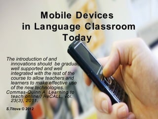 Mobile Devices
        in Language C lassroom
                T oday

The introduction of and
  innovations should be gradual,
  well supported and well
  integrated with the rest of the
  course to allow teachers and
  learners to make effective use
  of the new technologies.
Commas-Quinn A. Lear ning to
  teach online// ReCALL, vol.
  23(3), 2011.
 
S.Titova © 2012
 