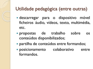 Utilidade pedagógica (entre outras)
 descarregar para o dispositivo móvel
ficheiros áudio, vídeos, texto, multimédia,
etc.
 propostas de trabalho sobre os
conteúdos disponibilizados;
 partilha de conteúdos entre formandos;
 posicionamento colaborativo entre
formandos.
 