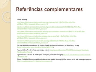 Referências complementares
Mobile learning:
http://www.slideshare.net/linade/mobile-learning-challenges?qid=148ef7b5-962e-463c-9fac-
e0502bde4909&v=default&b=&from_search=16
http://www.slideshare.net/lapollimaster/tecnologias-mobile-eeducao?qid=148ef7b5-962e-463c-9fac-
e0502bde4909&v=default&b=&from_search=5
http://www.slideshare.net/linade/mobile-learning-oportunidades-e-desafios?qid=148ef7b5-962e-463c-9fac-
e0502bde4909&v=default&b=&from_search=4
http://www.slideshare.net/linade/wksmobilelearning-ise-pfinal?qid=148ef7b5-962e-463c-9fac-
e0502bde4909&v=default&b=&from_search=1
http://www.slideshare.net/moutta/mobile-learning-2003580?qid=148ef7b5-962e-463c-9fac-
e0502bde4909&v=default&b=&from_search=11
The use of mobile technologies by the portuguese academic community : an exploratory survey
(https://repositorium.sdum.uminho.pt/handle/1822/7817)
Moura,Adelina.A web 2.0 e as tecnologias móveis (http://pt.scribd.com/doc/7746037/Comunicacao-Tecnologia-
Movel-Adelina-Moura).
E-generations – os usos de média pelas crianças e jovens em Portugal (http://cies.iscte.pt/destaques/documents/E-
Generation.pdf).
Quinn, C. (2000). Mlearning: mobile, wireless in-your.pocket learning. LifeZine: learning in the new economy e-magazine.
(http://www.linezine.com/2.1/features/cqmmwiyp.htm).
 