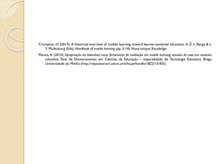 Crompton, H. (2013). A historical overview of mobile learning: toward learner-centered education. In Z. L. Berga & L.
Y. Muilenburg (Eds), Handbook of mobile learning (pp. 3-14). Nova Iorque: Routledge.
Moura, A. (2010). Apropriação do telemóvel como ferramenta de mediação em mobile learning: estudos de caso em contexto
educativo. Tese de Doutoramento em Ciências da Educação – especialidade de Tecnologia Educativa. Braga:
Universidade do Minho (http://repositorium.sdum.uminho.pt/handle/1822/13183/).
 