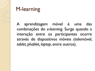 M-learning
A aprendizagem móvel é uma das
combinações do e-learning. Surge quando a
interação entre os participantes ocorre
através de dispositivos móveis (telemóvel,
tablet, phablet, laptop, entre outros).
 