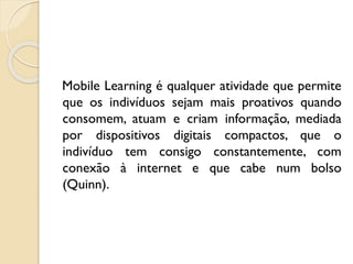 Mobile Learning é qualquer atividade que permite
que os indivíduos sejam mais proativos quando
consomem, atuam e criam informação, mediada
por dispositivos digitais compactos, que o
indivíduo tem consigo constantemente, com
conexão à internet e que cabe num bolso
(Quinn).
 