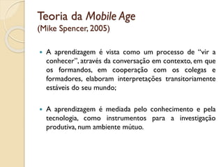 Teoria da Mobile Age
(Mike Spencer, 2005)
 A aprendizagem é vista como um processo de “vir a
conhecer”, através da conversação em contexto, em que
os formandos, em cooperação com os colegas e
formadores, elaboram interpretações transitoriamente
estáveis do seu mundo;
 A aprendizagem é mediada pelo conhecimento e pela
tecnologia, como instrumentos para a investigação
produtiva, num ambiente mútuo.
 