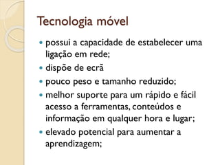 Tecnologia móvel
 possui a capacidade de estabelecer uma
ligação em rede;
 dispõe de ecrã
 pouco peso e tamanho reduzido;
 melhor suporte para um rápido e fácil
acesso a ferramentas, conteúdos e
informação em qualquer hora e lugar;
 elevado potencial para aumentar a
aprendizagem;
 