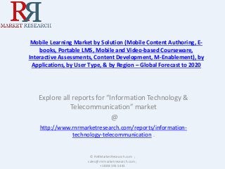 Mobile Learning Market by Solution (Mobile Content Authoring, E-
books, Portable LMS, Mobile and Video-based Courseware,
Interactive Assessments, Content Development, M-Enablement), by
Applications, by User Type, & by Region – Global Forecast to 2020
Explore all reports for “Information Technology &
Telecommunication” market
@
http://www.rnrmarketresearch.com/reports/information-
technology-telecommunication .
© RnRMarketResearch.com ;
sales@rnrmarketresearch.com ;
+1 888 391 5441
 