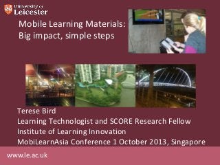 www.le.ac.uk
Mobile Learning Materials:
Big impact, simple steps
Terese Bird
Learning Technologist and SCORE Research Fellow
Institute of Learning Innovation
MobiLearnAsia Conference 1 October 2013, Singapore
 