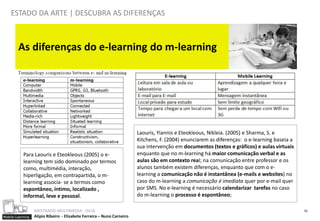 ESTADO DA ARTE | DESCUBRA AS DIFERENÇAS



        As diferenças do e-learning do m-learning




                                                                        Laouris, Yiannis e Eteokleous, Nikleia. (2005) e Sharma, S. e
                                                                        Kitchens, F. (2004) enunciarem as diferenças: o e-learning baseia a
                                                                        sua intervenção em documentos (textos e gráficos) e aulas virtuais
           Para Laouris e Eteokleous (2005) o e-                        enquanto que no m-learning há maior comunicação verbal e as
           learning tem sido dominado por termos                        aulas são em contexto real; na comunicação entre professor e os
           como, multimédia, interação,                                 alunos também existem diferenças, enquanto que com o e-
           hiperligação, em contrapartida, o m-                         learning a comunicação não é instantânea (e-mails e websites) no
           learning associa- se a termos como                           caso do m-learning a comunicação é imediata quer por e-mail quer
           espontâneo, íntimo, localizado ,                             por SMS. No e-learning é necessário calendarizar tarefas no caso
           informal, leve e pessoal.                                    do m-learning o processo é espontâneo;

                  MESTRADO MULTIMEDIA - ISCIA                                                                                                 10
Mobile Learning   Alípio Ribeiro - Elisabete Ferreira – Nuno Carneiro
 