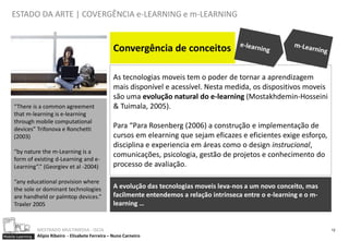 ESTADO DA ARTE | COVERGÊNCIA e-LEARNING e m-LEARNING


                                                       Convergência de conceitos

                                                       As tecnologias moveis tem o poder de tornar a aprendizagem
                                                       mais disponível e acessível. Nesta medida, os dispositivos moveis
                                                       são uma evolução natural do e-learning (Mostakhdemin-Hosseini
     “There is a common agreement                      & Tuimala, 2005).
     that m-learning is e-learning
     through mobile computational
     devices” Trifonova e Ronchetti                    Para “Para Rosenberg (2006) a construção e implementação de
     (2003)                                            cursos em elearning que sejam eficazes e eficientes exige esforço,
                                                       disciplina e experiencia em áreas como o design instrucional,
     “by nature the m-Learning is a
                                                       comunicações, psicologia, gestão de projetos e conhecimento do
     form of existing d-Learning and e-
     Learning”.” (Georgiev et al -2004)                processo de avaliação.

     “any educational provision where
     the sole or dominant technologies                 A evolução das tecnologias moveis leva-nos a um novo conceito, mas
     are handheld or palmtop devices.”                 facilmente entendemos a relação intrínseca entre o e-learning e o m-
     Traxler 2005                                      learning …


                  MESTRADO MULTIMEDIA - ISCIA                                                                                 12
Mobile Learning   Alípio Ribeiro - Elisabete Ferreira – Nuno Carneiro
 