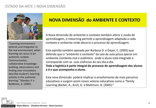 ESTADO DA ARTE | NOVA DIMENSÃO


                                                     NOVA DIMENSÃO do AMBIENTE E CONTEXTO


                                                  A Nova dimensão de ambiente e contexto também altera o modo de
                                                  aprendizagem, o mlearning permite a aprendizagem adaptada a cada
        “Learning environment                     contexto e ambiente onde decorre o processo de aprendizagem.
        extends and integrates to
        the real environment, when                Esta opinião também apoiada por Barbosa D. e Geyer, C. (2005) que
        learning can occur in an                  defende que o “ambiente e contexto” da sala de aula possa operar em
        authentic context.                        ambiente /contexto real e autêntico, onde o aluno está integrado e
        Communication,
                                                  corresponde com as suas vivências do seu dia-a-dia.
        collaborative knowledge
        building, observations and                Toda a logística é parte integral do processo de aprendizagem dos alunos
        finding new innovations                   e é o que acompanha o aluno.
        describe student’s learning
        activity in the authentic                 Esta nova dimensão poderá implicar o envolvimento de mais parceiros
        learning.” Silander, P. e                 educativos e surgem assim novos vetores educativos como a “family
        Rytkönen, A. (2005)                       Learning (Barker, A., Krull, G. e Mallinson, B. (2005).”




                  MESTRADO MULTIMEDIA - ISCIA                                                                                14
Mobile Learning   Alípio Ribeiro - Elisabete Ferreira – Nuno Carneiro
 