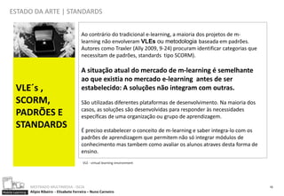 ESTADO DA ARTE | STANDARDS


                                                 Ao contrário do tradicional e-learning, a maioria dos projetos de m-
                                                 learning não envolveram VLEs ou metodologia baseada em padrões.
                                                 Autores como Traxler (Ally 2009, 9-24) procuram identificar categorias que
                                                 necessitam de padrões, standards tipo SCORM).

                                                 A situação atual do mercado de m-learning é semelhante
                                                 ao que existia no mercado e-learning antes de ser
        VLE´s ,                                  estabelecido: A soluções não integram com outras.
        SCORM,                                   São utilizadas diferentes plataformas de desenvolvimento. Na maioria dos
                                                 casos, as soluções são desenvolvidas para responder às necessidades
        PADRÕES E                                específicas de uma organização ou grupo de aprendizagem.
        STANDARDS                                É preciso estabelecer o conceito de m-learning e saber integra-lo com os
                                                 padrões de aprendizagem que permitem não só integrar módulos de
                                                 conhecimento mas tambem como avaliar os alunos atraves desta forma de
                                                 ensino.
                                                  VLE - virtual learning environment




                  MESTRADO MULTIMEDIA - ISCIA                                                                                 15
Mobile Learning   Alípio Ribeiro - Elisabete Ferreira – Nuno Carneiro
 
