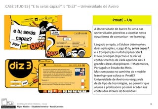 CASE STUDIES| “E tu serás capaz?” E “Diz3” – Universidade de Aveiro


                                                                                     PmatE – Ua

                                                                        A Universidade de Aveiro foi uma das
                                                                        universidades pioneiras a apostar nesta
                                                                        nova forma de comunicar - m-learning.

                                                                        Lançado o repto, a Edubox desenvolveu
                                                                        duas aplicações, o jogo E tu, serás capaz?
                                                                        e a Competição multidisciplinar Diz3.
                                                                        O seu principal objectivo é testar os
                                                                        conhecimentos de cada aprendiz nas 3
                                                                        grandes áreas disciplinares – Matemática,
                                                                        Português e Estudo do Meio.
                                                                        Mais um passo no caminho do «mobile
                                                                        learning» que coloca o PmatE/
                                                                        Universidade de Aveiro na vanguarda
                                                                        deste tipo de tecnologias, ao permitir que
                                                                        alunos e professores possam aceder aos
                                                                        conteúdos através do telemóvel.


                  MESTRADO MULTIMEDIA - ISCIA                                                                        18
Mobile Learning   Alípio Ribeiro - Elisabete Ferreira – Nuno Carneiro
 