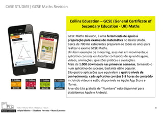 CASE STUDIES| GCSE Maths Revision


                                                                         Collins Education – GCSE (General Certificate of
                                                                                 Secondary Education - UK) Maths

                                                                        GCSE Maths Revision, é uma ferramenta de apoio a
                                                                        preparação para exames de matemática no Reino Unido.
                                                                        Cerca de 700 mil estudantes preparam-se todos os anos para
                                                                        realizar o exame GCSE Maths.
                                                                        Um bom exemplo de m-learnig, acessível em movimento, o
                                                                        aplicativo consiste em facultar conteúdos de aprendizagem,
                                                                        vídeos, animações, questões práticas e avaliações.
                                                                        Mais de 1.000 downloads nas primeiras semanas, tornando-o
                                                                        num aplicativo de sucesso, bastante útil e popular.
                                                                        São quatro aplicações que equivalem a quatro níveis de
                                                                        conhecimento, cada aplicativo contém 3-5 horas de conteúdo
                                                                        incluindo vídeos e estão disponíveis na Apple App Store e
                                                                        iTunes.
                                                                        A versão Lite gratuita de "Numbers" está disponível para
                                                                        plataformas Apple e Android.



                  MESTRADO MULTIMEDIA - ISCIA                                                                                        20
Mobile Learning   Alípio Ribeiro - Elisabete Ferreira – Nuno Carneiro
 