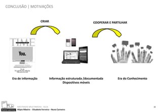 CONCLUSÃO | MOTIVAÇÕES


                                          CRIAR                                 COOPERAR E PARTILHAR




            Era de informação                       Informação estruturada /documentada       Era do Conhecimento
                                                             Dispositivos móveis




                  MESTRADO MULTIMEDIA - ISCIA                                                                       22
Mobile Learning   Alípio Ribeiro - Elisabete Ferreira – Nuno Carneiro
 