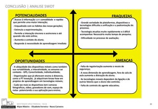 CONCLUSÃO | ANALISE SWOT

                  POTENCIALIDADES                                                                       FRAQUEZAS
             - Acesso à informação com comodidade e rapidez
             que permite uma maior interação;                           - Grande variedade de plataformas, dispositivos e
             - Enquadrado com os hábitos das novas gerações;            tecnologias dificulta a unificação e a padronização do
                                                                        processo.
             - Estimula a experimentação;
                                                                        - Tecnologia atualiza muito rapidamente e é difícil
             - Permite a interação síncrona e assíncrona e até          acompanhar. Necessário muito tempo de pesquisa;
             quando não está online;
                                                                        - Dificuldade no processo de avaliação;
             - Aumenta o contato do aluno;
             - Responde à necessidade de aprendizagem imediata




                  OPORTUNIDADES                                                                             AMEAÇAS
            - A ubiquidade dos dispositivos móveis como também          - Falta de regularização aumenta o receio de
            sua Portabilidade, a interatividade, os sensores ao         segurança;
            contexto - GPS, Conectividade, individualidade;             - A nova dimensão de aprendizagem, fora da sala de
            - Organizações que já oferecem ensino à distancia,          aula aumenta a distração do aluno;
            como a PT Inovação, já adquiriram know-how em               - As tecnologias moveis dependem da ligação e de
            projetos de aprendizagem em tecnologias móveis;             outros fatores que o aluno não controla;
            - Cada vez mais os dispositivos tem camaras                 - Falta de controlo do agente educativo;
            fotograficas, video, gravadores de som, espaço de
            notas potenciando a sua aplicação para ensino;




                  MESTRADO MULTIMEDIA - ISCIA                                                                                    23
Mobile Learning   Alípio Ribeiro - Elisabete Ferreira – Nuno Carneiro
 