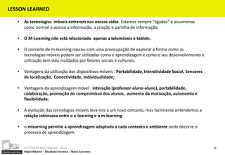 LESSON LEARNED

            •     As tecnologias móveis entraram nas nossas vidas. Estamos sempre “ligados” e assumimos
                  como normal o acesso a informação, a criação e partilha de informação;

            •     O M-Learning não está relacionado apenas a telemóveis e tablets;

            •     O conceito de m-learning nasceu com uma preocupação de explorar a forma como as
                  tecnologias móveis podem ser utilizadas como e aprendizagem e como o seu desenvolvimento e
                  utilização tem sido moldados por fatores sociais e culturais.

            •     Vantagens da utilização dos dispositivos móveis : Portabilidade, Interatividade Social, Sensores
                  de localização, Conectividade, Individualidade;

            •     Vantagens da aprendizagem móvel : interação (professor-aluno-aluno), portabilidade,
                  colaboração, promoção do compromisso dos alunos, aumento da motivação, autonomia e
                  flexibilidade;

            •     A evolução das tecnologias moveis leva-nos a um novo conceito, mas facilmente entendemos a
                  relação intrínseca entre o e-learning e o m-learning.

            •     o mlearning permite a aprendizagem adaptada a cada contexto e ambiente onde decorre o
                  processo de aprendizagem.


                  MESTRADO MULTIMEDIA - ISCIA                                                                        24
Mobile Learning   Alípio Ribeiro - Elisabete Ferreira – Nuno Carneiro
 