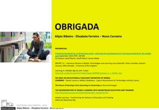 OBRIGADA
                                                           Alípio Ribeiro - Elisabete Ferreira – Nuno Carneiro


                                                           REFERENCIAS:

                                                           E-learning Standards for an M-learning world – informing the development of e-learning standards for the mobile
                                                           web September 2010 (PDF, 339 KB)
                                                           Asi DeGani, Geoff Martin, Geoff Stead, Frances Wade

                                                           REPORT 11: - Literature Review in Mobile Technologies and Learning Laura Naismith, Peter Lonsdale, Giasemi
                                                           Vavoula, Mike Sharples - University of Birmingham

                                                           Learning in a Mobile Age by John Traxler
                                                           http://wlv.academia.edu/JohnTraxler/Papers/83099/Learning_in_a_Mobile_Age

                                                           WE NEED AN EDUCATIONALLY RELEVANT DEFINITION OF MOBILE
                                                           LEARNING - Yiannis Laouris e Nikleia Eteokleous - Cyprus Neuroscience & Technology Institute Cyprus

                                                           The future of learning: From eLearning to mLearning by Desmond Keegan

                                                           THE INCORPORATION OF MOBILE LEARNING INTO MAINSTREAM EDUCATION AND TRAINING
                                                           http://learning.ericsson.net/mlearning2/project_one/book.html

                                                           Mobile Learning - Transforming the Delivery of Education and Training
                                                           Edited by Mohamed Ally

                  MESTRADO MULTIMEDIA - ISCIA
Mobile Learning   Alípio Ribeiro - Elisabete Ferreira – Nuno Carneiro
 