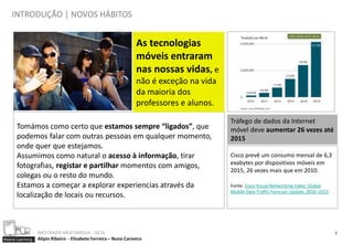 INTRODUÇÃO | NOVOS HÁBITOS


                                                                  As tecnologias
                                                                  móveis entraram
                                                                  nas nossas vidas, e
                                                                  não é exceção na vida
                                                                  da maioria dos
                                                                  professores e alunos.
                                                                                          Tráfego de dados da Internet
      Tomámos como certo que estamos sempre “ligados”, que                                móvel deve aumentar 26 vezes até
      podemos falar com outras pessoas em qualquer momento,                               2015
      onde quer que estejamos.
      Assumimos como natural o acesso à informação, tirar                                 Cisco prevê um consumo mensal de 6,3
                                                                                          exabytes por dispositivos móveis em
      fotografias, registar e partilhar momentos com amigos,
                                                                                          2015, 26 vezes mais que em 2010.
      colegas ou o resto do mundo.
      Estamos a começar a explorar experiencias através da                                Fonte: Cisco Visual Networking Index: Global
                                                                                          Mobile Data Traffic Forecast Update, 2010–2015
      localização de locais ou recursos.



                  MESTRADO MULTIMEDIA - ISCIA                                                                                              3
Mobile Learning   Alípio Ribeiro - Elisabete Ferreira – Nuno Carneiro
 