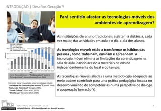 INTRODUÇÃO | Desafios Geração Y

                                                                Fará sentido afastar as tecnologias móveis dos
                                                                                 ambientes de aprendizagem?

                                                               As instituições de ensino tradicionais assistem à distância, cada
                                                               vez maior, das atividades em aula e o dia-a-dia dos alunos.

                                                               As tecnologias moveis estão a transformar os hábitos das
                                                               pessoas , como trabalham, ensinam e apreendem. A
                                                               tecnologia móvel elimina as limitações da aprendizagem na
                                                               sala de aula, dando acesso a materiais de ensino
                                                               independentemente do local e do tempo.
         Fonte: Tamara Erickson – “The Generation Y Guide to
         Thriving at Work", Harvard Business Press, 2008       As tecnologias móveis aliadas a uma metodologia adequada ao
                                                               meio podem contribuir para uma prática pedagógica focada no
       Contexto Social impactado pelas tecnologias móveis:
       “Sociedade das Comunicações Móveis” (Castells 2004)     desenvolvimento de competências numa perspetiva de diálogo
       “Cultura do Telemóvel” (Goggin, 2006)
       “Thumb Culture” (Glotz et al., 2005)                    e cooperação (geração Y).
        “Mobile Age” (Sharples et al., 2005)




                  MESTRADO MULTIMEDIA - ISCIA                                                                                      4
Mobile Learning   Alípio Ribeiro - Elisabete Ferreira – Nuno Carneiro
 