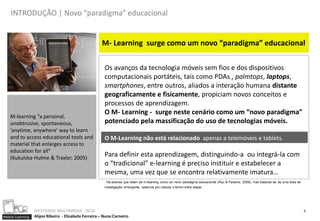 INTRODUÇÃO | Novo “paradigma” educacional


                                                      M- Learning surge como um novo “paradigma” educacional

                                                        Os avanços da tecnologia móveis sem fios e dos dispositivos
                                                        computacionais portáteis, tais como PDAs , palmtops, laptops,
                                                        smartphones, entre outros, aliados a interação humana distante
                                                        geograficamente e fisicamente, propiciam novos conceitos e
                                                        processos de aprendizagem.
                                                        O M- Learning - surge neste cenário como um “novo paradigma”
    M-learning “a personal,
    unobtrusive, spontaneous,                           potenciado pela massificação do uso de tecnologias móveis.
    ‘anytime, anywhere’ way to learn
    and to access educational tools and                 O M-Learning não está relacionado apenas a telemóveis e tablets.
    material that enlarges access to
    education for all”
    (Kukulska-Hulme & Traxler, 2005)
                                                        Para definir esta aprendizagem, distinguindo-a ou integrá-la com
                                                        o “tradicional” e-learning é preciso instituir e estabelecer a
                                                        mesma, uma vez que se encontra relativamente imatura…
                                                         Ha autores que falam de m-learning como um novo paradigma educacional (Ryu & Parsons, 2009), mas tratando-se de uma área de
                                                        investigação emergente, optamos por colocar o termo entre aspas.




                  MESTRADO MULTIMEDIA - ISCIA                                                                                                                                          5
Mobile Learning   Alípio Ribeiro - Elisabete Ferreira – Nuno Carneiro
 