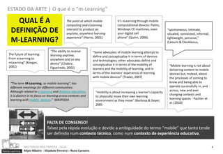 ESTADO DA ARTE | O que é o “m-Learning”

         QUAL É A                                  The point at which mobile
                                                   computing and eLearning
                                                                                          it’s eLearning through mobile
                                                                                          computational devices: Palms,
       DEFINIÇÃO DE                                intersect to produce an
                                                   anytime, anywhere learning
                                                                                          Windows CE machines, even
                                                                                          your digital cell
                                                                                                                               “spontaneous, intimate,
                                                                                                                               situated, connected, informal,
                                                   experience” (Harris, 2001).            phone” (Quinn, 2000).
       M-LEARNING?                                                                                                             lightweight, personal,"
                                                                                                                               (Laouris & Eteokleous,

                                      “The ability to receive           “Some advocates of mobile learning attempt to
     The future of learning:          learning anytime,                 define and conceptualise it in terms of devices
     From eLearning to                anywhere and on any               and technologies; other advocates define and
     mLearning” (Keegan,              device” (Chabra,                  conceptualise it in terms of the mobility of            “Mobile learning is not about
     2002)                            Figueiredo, 2002).                learners and the mobility of learning, and in           delivering content to mobile
                                                                        terms of the learners’ experience of learning           devices but, instead, about
                                                                        with mobile devices” (Traxler, 2007)                    the processes of coming to
      “The term M-Learning, or mobile learning", has                                                                            know and being able to
      different meanings for different communities.                                                                             operate successfully in, and
      Although related to e-learning and distance education,                                                                    across, new and ever
                                                                          “mobility is about increasing a learner's capacity
      it is distinct in its focus on learning across contexts and                                                               changing contexts and
                                                                          to physically move their own learning
      learning with mobile devices.” WIKIPEDIA                                                                                  learning spaces - Pachler et
                                                                          environment as they move" (Barbosa & Geyer,
                                                                                                                                al. (2010)
                                                                          2005




                                    FALTA DE CONSENSO!
                                    Talvez pela rápida evolução e devido a ambiguidade do termo “mobile” que tanto tende
                                    ser definido num contexto técnico, como num contexto de experiência educativa.

                  MESTRADO MULTIMEDIA - ISCIA                                                                                                                   6
Mobile Learning   Alípio Ribeiro - Elisabete Ferreira – Nuno Carneiro
 