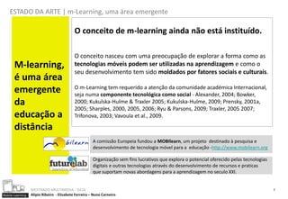 ESTADO DA ARTE | m-Learning, uma área emergente

                                            O conceito de m-learning ainda não está instituído.

                                            O conceito nasceu com uma preocupação de explorar a forma como as
       M-learning,                          tecnologias móveis podem ser utilizadas na aprendizagem e como o
                                            seu desenvolvimento tem sido moldados por fatores sociais e culturais.
       é uma área
                                            O m-Learning tem requerido a atenção da comunidade académica Internacional,
       emergente                            seja numa componente tecnológica como social - Alexander, 2004; Bowker,
       da                                   2000; Kukulska-Hulme & Traxler 2005; Kukulska-Hulme, 2009; Prensky, 2001a,
                                            2005; Sharples, 2000, 2005, 2006; Ryu & Parsons, 2009; Traxler, 2005 2007;
       educação a                           Trifonova, 2003; Vavoula et al., 2009.

       distância
                                                       A comissão Europeia fundou a MOBIlearn, um projeto destinado à pesquisa e
                                                       desenvolvimento de tecnologia móvel para a educação -http://www.mobilearn.org

                                                       Organização sem fins lucrativos que explora o potencial oferecido pelas tecnologias
                                                       digitais e outras tecnologias através do desenvolvimento de recursos e praticas
                                                       que suportam novas abordagens para a aprendizagem no seculo XXI.


                  MESTRADO MULTIMEDIA - ISCIA                                                                                                7
Mobile Learning   Alípio Ribeiro - Elisabete Ferreira – Nuno Carneiro
 