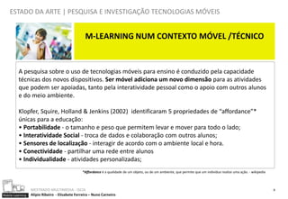 ESTADO DA ARTE | PESQUISA E INVESTIGAÇÃO TECNOLOGIAS MÓVEIS


                                                  M-LEARNING NUM CONTEXTO MÓVEL /TÉCNICO


          A pesquisa sobre o uso de tecnologias móveis para ensino é conduzido pela capacidade
          técnicas dos novos dispositivos. Ser móvel adiciona um novo dimensão para as atividades
          que podem ser apoiadas, tanto pela interatividade pessoal como o apoio com outros alunos
          e do meio ambiente.

          Klopfer, Squire, Holland & Jenkins (2002) identificaram 5 propriedades de “affordance”*
          únicas para a educação:
          • Portabilidade - o tamanho e peso que permitem levar e mover para todo o lado;
          • Interatividade Social - troca de dados e colaboração com outros alunos;
          • Sensores de localização - interagir de acordo com o ambiente local e hora.
          • Conectividade - partilhar uma rede entre alunos
          • Individualidade - atividades personalizadas;
                                                 *Affordance é a qualidade de um objeto, ou de um ambiente, que permite que um indivíduo realize uma ação. - wikipedia



                  MESTRADO MULTIMEDIA - ISCIA                                                                                                                            8
Mobile Learning   Alípio Ribeiro - Elisabete Ferreira – Nuno Carneiro
 