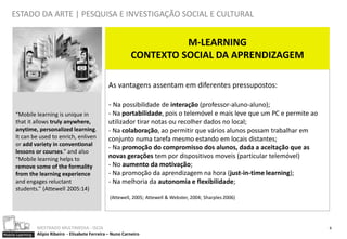 ESTADO DA ARTE | PESQUISA E INVESTIGAÇÃO SOCIAL E CULTURAL


                                                                          M-LEARNING
                                                                CONTEXTO SOCIAL DA APRENDIZAGEM

                                                     As vantagens assentam em diferentes pressupostos:

                                                     - Na possibilidade de interação (professor-aluno-aluno);
      “Mobile learning is unique in                  - Na portabilidade, pois o telemóvel e mais leve que um PC e permite ao
      that it allows truly anywhere,                 utilizador tirar notas ou recolher dados no local;
      anytime, personalized learning.                - Na colaboração, ao permitir que vários alunos possam trabalhar em
      It can be used to enrich, enliven              conjunto numa tarefa mesmo estando em locais distantes;
      or add variety in conventional
                                                     - Na promoção do compromisso dos alunos, dada a aceitação que as
      lessons or courses.” and also
      “Mobile learning helps to                      novas gerações tem por dispositivos moveis (particular telemóvel)
      remove some of the formality                   - No aumento da motivação;
      from the learning experience                   - Na promoção da aprendizagem na hora (just-in-time learning);
      and engages reluctant                          - Na melhoria da autonomia e flexibilidade;
      students.” (Attewell 2005:14)
                                                      (Attewell, 2005; Attewell & Webster, 2004; Sharples 2006)




                  MESTRADO MULTIMEDIA - ISCIA                                                                                  9
Mobile Learning   Alípio Ribeiro - Elisabete Ferreira – Nuno Carneiro
 