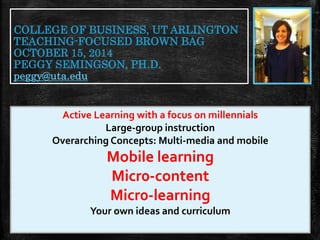 COLLEGE OF BUSINESS, UT ARLINGTON 
TEACHING-FOCUSED BROWN BAG 
OCTOBER 15, 2014 
PEGGY SEMINGSON, PH.D. 
peggy@uta.edu 
Active Learning with a focus on millennials 
Large-group instruction 
Overarching Concepts: Multi-media and mobile 
Mobile learning 
Micr0-content 
Micr0-learning 
Your own ideas and curriculum 
 