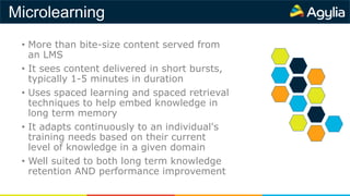 • More than bite-size content served from
an LMS
• It sees content delivered in short bursts,
typically 1-5 minutes in duration
• Uses spaced learning and spaced retrieval
techniques to help embed knowledge in
long term memory
• It adapts continuously to an individual's
training needs based on their current
level of knowledge in a given domain
• Well suited to both long term knowledge
retention AND performance improvement
Microlearning
 