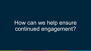 How can we help ensure
continued engagement?
 